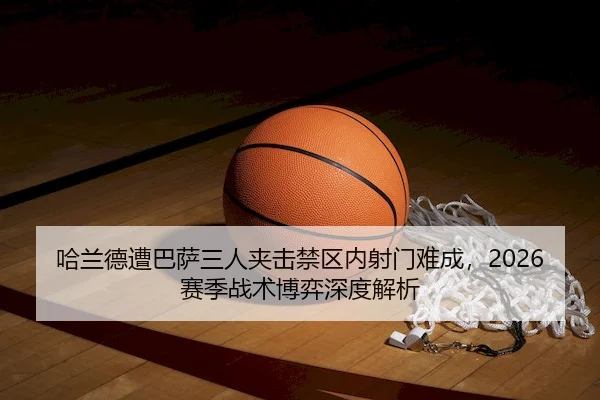 哈兰德遭巴萨三人夹击禁区内射门难成，2026赛季战术博弈深度解析